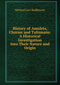 History of Amulets, Charms and Talismans: A Historical Investigation Into Their Nature and Origin