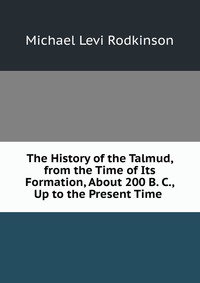 The History of the Talmud, from the Time of Its Formation, About 200 B. C., Up to the Present Time