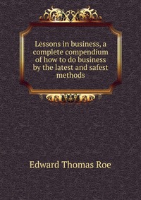 Lessons in business, a complete compendium of how to do business by the latest and safest methods