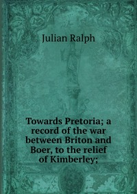 Towards Pretoria; a record of the war between Briton and Boer, to the relief of Kimberley;