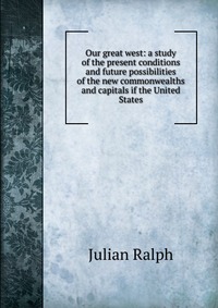 Our great west: a study of the present conditions and future possibilities of the new commonwealths and capitals if the United States