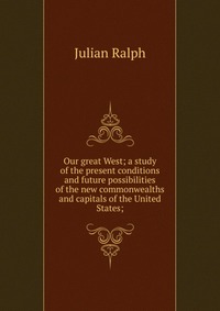 Our great West; a study of the present conditions and future possibilities of the new commonwealths and capitals of the United States;