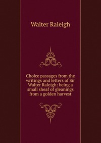 Choice passages from the writings and letters of Sir Walter Raleigh: being a small sheaf of gleanings from a golden harvest