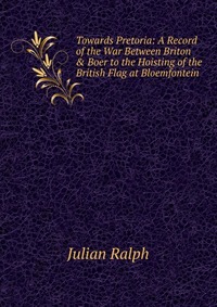 Towards Pretoria: A Record of the War Between Briton & Boer to the Hoisting of the British Flag at Bloemfontein