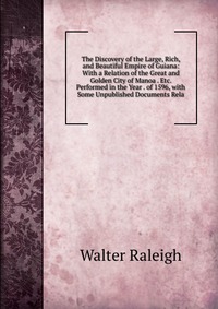 The Discovery of the Large, Rich, and Beautiful Empire of Guiana: With a Relation of the Great and Golden City of Manoa . Etc. Performed in the Year . of 1596, with Some Unpublished Documents