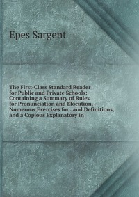 The First-Class Standard Reader for Public and Private Schools: Containing a Summary of Rules for Pronunciation and Elocution, Numerous Exercises for . and Definitions, and a Copious Explanat