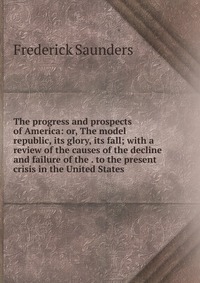 The progress and prospects of America: or, The model republic, its glory, its fall; with a review of the causes of the decline and failure of the . to the present crisis in the United States