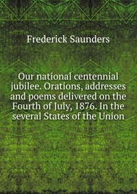 Our national centennial jubilee. Orations, addresses and poems delivered on the Fourth of July, 1876. In the several States of the Union