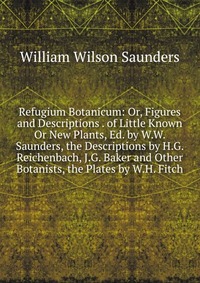 Refugium Botanicum: Or, Figures and Descriptions . of Little Known Or New Plants, Ed. by W.W. Saunders, the Descriptions by H.G. Reichenbach, J.G. Baker and Other Botanists, the Plates by W.H