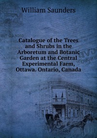 Catalogue of the Trees and Shrubs in the Arboretum and Botanic Garden at the Central Experimental Farm, Ottawa. Ontario, Canada