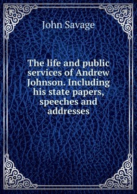 The life and public services of Andrew Johnson. Including his state papers, speeches and addresses