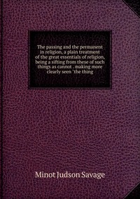 The passing and the permanent in religion, a plain treatment of the great essentials of religion, being a sifting from these of such things as cannot . making more clearly seen 