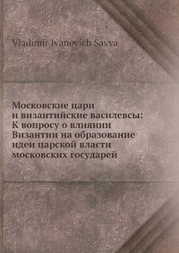 Московские цари и византийские василевсы: К вопросу о влиянии Византии на образование идеи царской власти московских государей