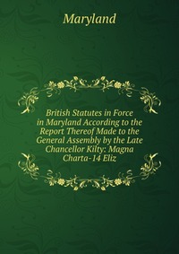 British Statutes in Force in Maryland According to the Report Thereof Made to the General Assembly by the Late Chancellor Kilty: Magna Charta-14 Eliz