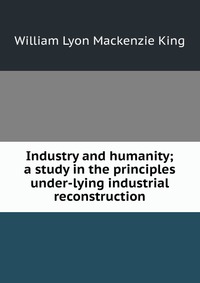 Industry and humanity; a study in the principles under-lying industrial reconstruction