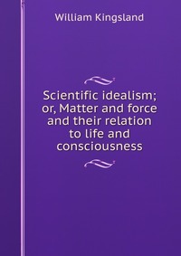 Scientific idealism; or, Matter and force and their relation to life and consciousness