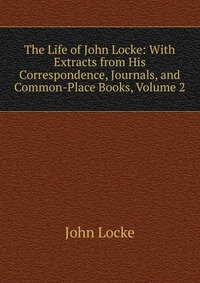 The Life of John Locke: With Extracts from His Correspondence, Journals, and Common-Place Books, Volume 2