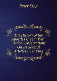 The History of the Apostles Creed: With Critical Observations On Its Several Articles By P. King