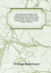 The History of the Reign of the Emperor Charles V.: With a View of the Progress of Society in Europe, from the Subversion of the Roman Empire, to the . Century. : In Four Volumes, Volume 4