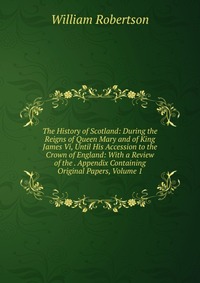 The History of Scotland: During the Reigns of Queen Mary and of King James Vi, Until His Accession to the Crown of England: With a Review of the . Appendix Containing Original Papers, Volume 