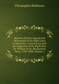 Reports of Cases Argued and Determined in the High Court of Admiralty: Commencing with the Judgments of the Right Hon. Sir William Scott, Michaelmas Term, 1798-1808, Volume 1