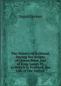 The History of Scotland, During the Reigns of Queen Mary and of King James Vi. to Which Is Prefixed, the Life of the Author