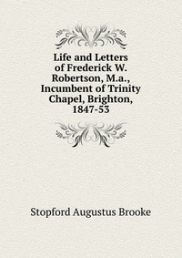 Life and Letters of Frederick W. Robertson, M.a., Incumbent of Trinity Chapel, Brighton, 1847-53