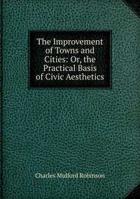 The Improvement of Towns and Cities: Or, the Practical Basis of Civic Aesthetics