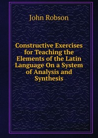 Constructive Exercises for Teaching the Elements of the Latin Language On a System of Analysis and Synthesis