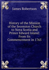 History of the Mission of the Secession Church to Nova Scotia and Prince Edward Island: From Its Commencement in 1765