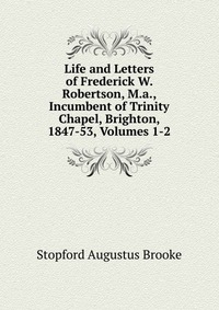 Life and Letters of Frederick W. Robertson, M.a., Incumbent of Trinity Chapel, Brighton, 1847-53, Volumes 1-2