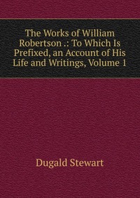 The Works of William Robertson .: To Which Is Prefixed, an Account of His Life and Writings, Volume 1