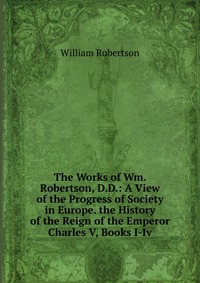 The Works of Wm. Robertson, D.D.: A View of the Progress of Society in Europe. the History of the Reign of the Emperor Charles V, Books I-Iv