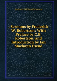 . Sermons by Frederick W. Robertson: With Preface by C.B. Robertson, and Introduction by Ian Maclaren Pseud