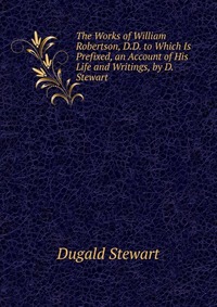 The Works of William Robertson, D.D. to Which Is Prefixed, an Account of His Life and Writings, by D. Stewart