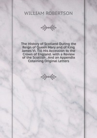 The History of Scotland During the Reign of Queen Mary and of King James Vi. Till His Accession to the Crown of England. with a Review of the Scottish . And an Appendix Cotaining Original Let