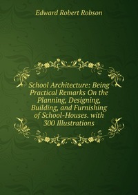 School Architecture: Being Practical Remarks On the Planning, Designing, Building, and Furnishing of School-Houses. with 300 Illustrations