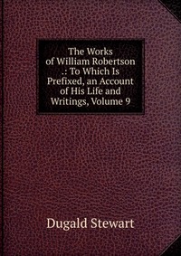 The Works of William Robertson .: To Which Is Prefixed, an Account of His Life and Writings, Volume 9