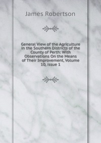 General View of the Agriculture in the Southern Districts of the County of Perth: With Observations On the Means of Their Improvement, Volume 10, issue 1