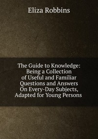 The Guide to Knowledge: Being a Collection of Useful and Familiar Questions and Answers On Every-Day Subjects, Adapted for Young Persons