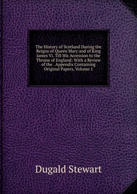 The History of Scotland During the Reigns of Queen Mary and of King James Vi. Till His Accession to the Throne of England: With a Review of the . Appendix Containing Original Papers, Volume 1