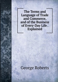 The Terms and Language of Trade and Commerce, and of the Business of Every-Day Life . Explained