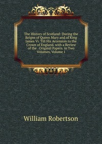 The History of Scotland: During the Reigns of Queen Mary and of King James Vi. Till His Accession to the Crown of England. with a Review of the . Original Papers. in Two Volumes, Volume 1