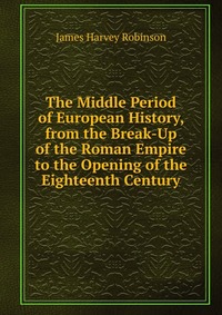 The Middle Period of European History, from the Break-Up of the Roman Empire to the Opening of the Eighteenth Century