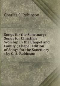 Songs for the Sanctuary: Songs for Christian Worship in the Chapel and Family ; Chapel Edition of Songs for the Sanctuary / by C. S. Robinson