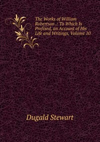 The Works of William Robertson .: To Which Is Prefixed, an Account of His Life and Writings, Volume 10