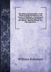 The History and Antiquities of the Parish of Stoke Newington in the County of Middlesex: Containing an Account of the Prebendal Manor, the Church, . Meeting Houses, &c., with Appendices