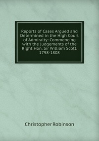 Reports of Cases Argued and Determined in the High Court of Admiralty: Commencing with the Judgements of the Right Hon. Sir William Scott. 1798-1808