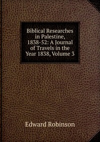 Biblical Researches in Palestine, 1838-52: A Journal of Travels in the Year 1838, Volume 3