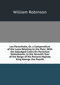 Lex Parochialis, Or, a Compendium of the Laws Relating to the Poor: With the Adjudged Cases On Parochial Settlements, to the Seventh Year of the Reign of His Present Majesty King George the F